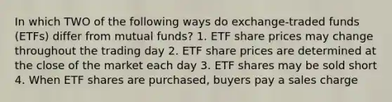 In which TWO of the following ways do exchange-traded funds (ETFs) differ from mutual funds? 1. ETF share prices may change throughout the trading day 2. ETF share prices are determined at the close of the market each day 3. ETF shares may be sold short 4. When ETF shares are purchased, buyers pay a sales charge