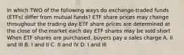 In which TWO of the following ways do exchange-traded funds (ETFs) differ from mutual funds? ETF share prices may change throughout the trading day ETF share prices are determined at the close of the market each day ETF shares may be sold short When ETF shares are purchased, buyers pay a sales charge A. II and III B. I and II C. II and IV D. I and III