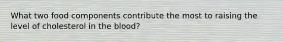 What two food components contribute the most to raising the level of cholesterol in the blood?