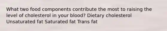 What two food components contribute the most to raising the level of cholesterol in your blood? Dietary cholesterol Unsaturated fat Saturated fat Trans fat