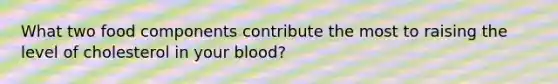 What two food components contribute the most to raising the level of cholesterol in your blood?