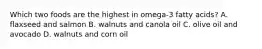 Which two foods are the highest in omega-3 fatty acids? A. flaxseed and salmon B. walnuts and canola oil C. olive oil and avocado D. walnuts and corn oil
