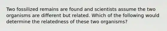 Two fossilized remains are found and scientists assume the two organisms are different but related. Which of the following would determine the relatedness of these two organisms?