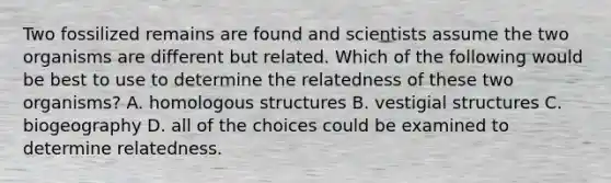 Two fossilized remains are found and scientists assume the two organisms are different but related. Which of the following would be best to use to determine the relatedness of these two organisms? A. homologous structures B. vestigial structures C. biogeography D. all of the choices could be examined to determine relatedness.