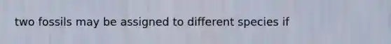 two fossils may be assigned to different species if