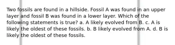 Two fossils are found in a hillside. Fossil A was found in an upper layer and fossil B was found in a lower layer. Which of the following statements is true? a. A likely evolved from B. c. A is likely the oldest of these fossils. b. B likely evolved from A. d. B is likely the oldest of these fossils.