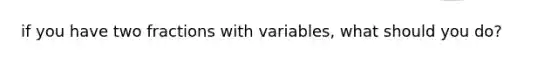 if you have two fractions with variables, what should you do?