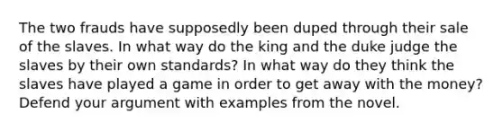 The two frauds have supposedly been duped through their sale of the slaves. In what way do the king and the duke judge the slaves by their own standards? In what way do they think the slaves have played a game in order to get away with the money? Defend your argument with examples from the novel.