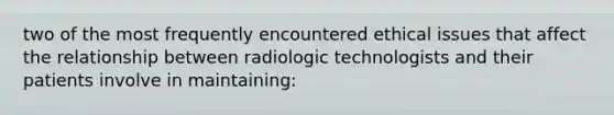 two of the most frequently encountered ethical issues that affect the relationship between radiologic technologists and their patients involve in maintaining: