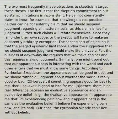 The two most frequently made objections to skepticism target these theses. The first is that the skeptic's commitment to our epistemic limitations is inconsistent. He cannot consistently claim to know, for example, that knowledge is not possible; neither can he consistently claim that we should suspend judgment regarding all matters insofar as this claim is itself a judgment. Either such claims will refute themselves, since they fall under their own scope, or the skeptic will have to make an apparently arbitrary exemption. The second sort of objection is that the alleged epistemic limitations and/or the suggestion that we should suspend judgment would make life unlivable. For, the business of day-to-day life requires that we make choices and this requires making judgments. Similarly, one might point out that our apparent success in interacting with the world and each other entails that we must know some things. According to Pyrrhonian Skepticism, the appearances can be good or bad, and we should withhold judgment about whether the world is really good or bad. (2)However, if something appears good (or bad) to me, then I believeit is good or bad for me. (3)Hence, there is no real difference between an evaluative appearance and an evaluative belief - e.g., the evaluative appearance (it appears to me that I'm experiencing pain now and it appears bad) is the same as the evaluative belief (I believe I'm experiencing pain now, and it's bad). (4)Hence, the Pyrrhonian skeptic can't live without beliefs.