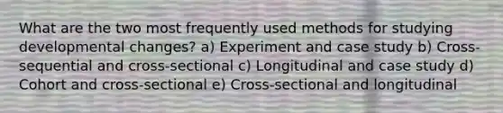 What are the two most frequently used methods for studying developmental changes? a) Experiment and case study b) Cross-sequential and cross-sectional c) Longitudinal and case study d) Cohort and cross-sectional e) Cross-sectional and longitudinal