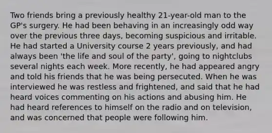 Two friends bring a previously healthy 21-year-old man to the GP's surgery. He had been behaving in an increasingly odd way over the previous three days, becoming suspicious and irritable. He had started a University course 2 years previously, and had always been 'the life and soul of the party', going to nightclubs several nights each week. More recently, he had appeared angry and told his friends that he was being persecuted. When he was interviewed he was restless and frightened, and said that he had heard voices commenting on his actions and abusing him. He had heard references to himself on the radio and on television, and was concerned that people were following him.
