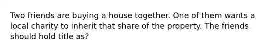 Two friends are buying a house together. One of them wants a local charity to inherit that share of the property. The friends should hold title as?