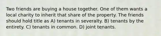 Two friends are buying a house together. One of them wants a local charity to inherit that share of the property. The friends should hold title as A) tenants in severalty. B) tenants by the entirety. C) tenants in common. D) joint tenants.