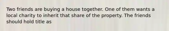 Two friends are buying a house together. One of them wants a local charity to inherit that share of the property. The friends should hold title as