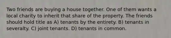 Two friends are buying a house together. One of them wants a local charity to inherit that share of the property. The friends should hold title as A) tenants by the entirety. B) tenants in severalty. C) joint tenants. D) tenants in common.