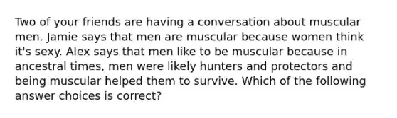 Two of your friends are having a conversation about muscular men. Jamie says that men are muscular because women think it's sexy. Alex says that men like to be muscular because in ancestral times, men were likely hunters and protectors and being muscular helped them to survive. Which of the following answer choices is correct?