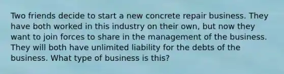 Two friends decide to start a new concrete repair business. They have both worked in this industry on their own, but now they want to join forces to share in the management of the business. They will both have unlimited liability for the debts of the business. What type of business is this?