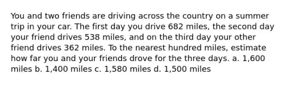 You and two friends are driving across the country on a summer trip in your car. The first day you drive 682 miles, the second day your friend drives 538 miles, and on the third day your other friend drives 362 miles. To the nearest hundred miles, estimate how far you and your friends drove for the three days. a. 1,600 miles b. 1,400 miles c. 1,580 miles d. 1,500 miles