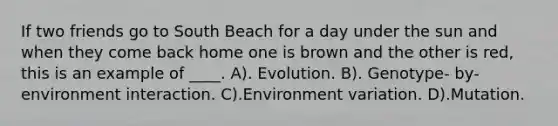 If two friends go to South Beach for a day under the sun and when they come back home one is brown and the other is red, this is an example of ____. A). Evolution. B). Genotype- by-environment interaction. C).Environment variation. D).Mutation.