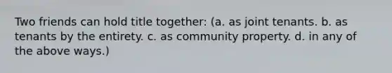 Two friends can hold title together: (a. as joint tenants. b. as tenants by the entirety. c. as community property. d. in any of the above ways.)