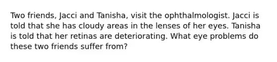 Two friends, Jacci and Tanisha, visit the ophthalmologist. Jacci is told that she has cloudy areas in the lenses of her eyes. Tanisha is told that her retinas are deteriorating. What eye problems do these two friends suffer from?