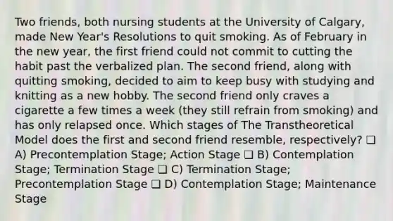 Two friends, both nursing students at the University of Calgary, made New Year's Resolutions to quit smoking. As of February in the new year, the first friend could not commit to cutting the habit past the verbalized plan. The second friend, along with quitting smoking, decided to aim to keep busy with studying and knitting as a new hobby. The second friend only craves a cigarette a few times a week (they still refrain from smoking) and has only relapsed once. Which stages of The Transtheoretical Model does the first and second friend resemble, respectively? ❏ A) Precontemplation Stage; Action Stage ❏ B) Contemplation Stage; Termination Stage ❏ C) Termination Stage; Precontemplation Stage ❏ D) Contemplation Stage; Maintenance Stage