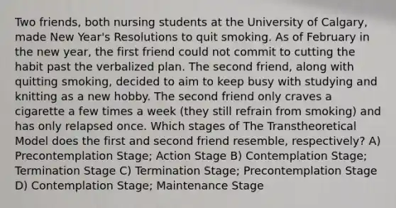 Two friends, both nursing students at the University of Calgary, made New Year's Resolutions to quit smoking. As of February in the new year, the first friend could not commit to cutting the habit past the verbalized plan. The second friend, along with quitting smoking, decided to aim to keep busy with studying and knitting as a new hobby. The second friend only craves a cigarette a few times a week (they still refrain from smoking) and has only relapsed once. Which stages of The Transtheoretical Model does the first and second friend resemble, respectively? A) Precontemplation Stage; Action Stage B) Contemplation Stage; Termination Stage C) Termination Stage; Precontemplation Stage D) Contemplation Stage; Maintenance Stage