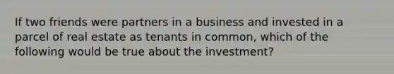 If two friends were partners in a business and invested in a parcel of real estate as tenants in common, which of the following would be true about the investment?