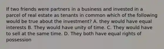 If two friends were partners in a business and invested in a parcel of real estate as tenants in common which of the following would be true about the investment? A. they would have equal interests B. They would have unity of time. C. They would have to sell at the same time. D. They both have equal rights of possession