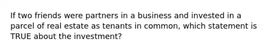 If two friends were partners in a business and invested in a parcel of real estate as tenants in common, which statement is TRUE about the investment?