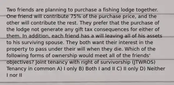 Two friends are planning to purchase a fishing lodge together. One friend will contribute 75% of the purchase price, and the other will contribute the rest. They prefer that the purchase of the lodge not generate any gift tax consequences for either of them. In addition, each friend has a will leaving all of his assets to his surviving spouse. They both want their interest in the property to pass under their will when they die. Which of the following forms of ownership would meet all of the friends' objectives? Joint tenancy with right of survivorship (JTWROS) Tenancy in common A) I only B) Both I and II C) II only D) Neither I nor II