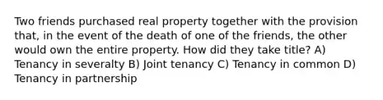 Two friends purchased real property together with the provision that, in the event of the death of one of the friends, the other would own the entire property. How did they take title? A) Tenancy in severalty B) Joint tenancy C) Tenancy in common D) Tenancy in partnership