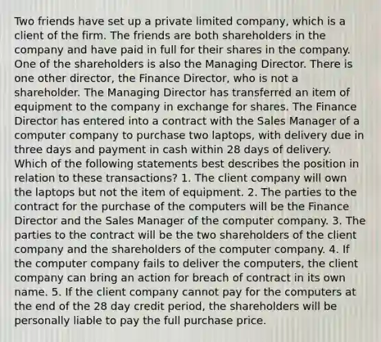 Two friends have set up a private limited company, which is a client of the firm. The friends are both shareholders in the company and have paid in full for their shares in the company. One of the shareholders is also the Managing Director. There is one other director, the Finance Director, who is not a shareholder. The Managing Director has transferred an item of equipment to the company in exchange for shares. The Finance Director has entered into a contract with the Sales Manager of a computer company to purchase two laptops, with delivery due in three days and payment in cash within 28 days of delivery. Which of the following statements best describes the position in relation to these transactions? 1. The client company will own the laptops but not the item of equipment. 2. The parties to the contract for the purchase of the computers will be the Finance Director and the Sales Manager of the computer company. 3. The parties to the contract will be the two shareholders of the client company and the shareholders of the computer company. 4. If the computer company fails to deliver the computers, the client company can bring an action for breach of contract in its own name. 5. If the client company cannot pay for the computers at the end of the 28 day credit period, the shareholders will be personally liable to pay the full purchase price.