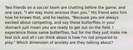 Two friends on a soccer team are chatting before the game, and one says, "I am way more anxious than you." His friend asks him how he knows that, and he replies, "Because you are always excited about competing, and say those butterflies in your stomach just mean you are ready to get out on the field. I experience those same butterflies, but for me they just make me feel sick and all I can think about is how I'm not prepared to play." Which dimension of anxiety are they talking about?