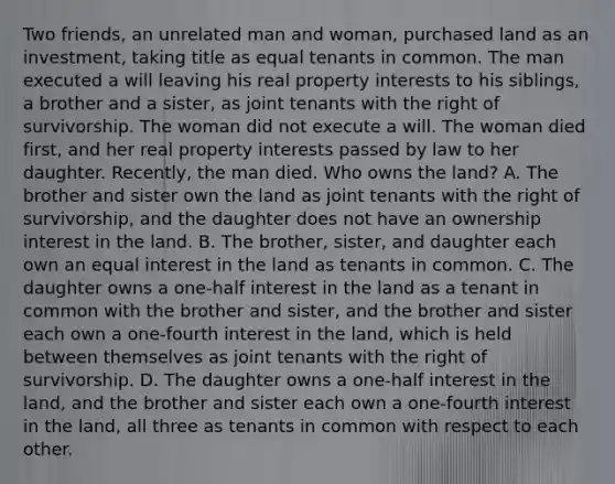 Two friends, an unrelated man and woman, purchased land as an investment, taking title as equal tenants in common. The man executed a will leaving his real property interests to his siblings, a brother and a sister, as joint tenants with the right of survivorship. The woman did not execute a will. The woman died first, and her real property interests passed by law to her daughter. Recently, the man died. Who owns the land? A. The brother and sister own the land as joint tenants with the right of survivorship, and the daughter does not have an ownership interest in the land. B. The brother, sister, and daughter each own an equal interest in the land as tenants in common. C. The daughter owns a one-half interest in the land as a tenant in common with the brother and sister, and the brother and sister each own a one-fourth interest in the land, which is held between themselves as joint tenants with the right of survivorship. D. The daughter owns a one-half interest in the land, and the brother and sister each own a one-fourth interest in the land, all three as tenants in common with respect to each other.