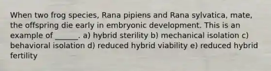 When two frog species, Rana pipiens and Rana sylvatica, mate, the offspring die early in embryonic development. This is an example of ______. a) hybrid sterility b) mechanical isolation c) behavioral isolation d) reduced hybrid viability e) reduced hybrid fertility