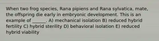 When two frog species, Rana pipiens and Rana sylvatica, mate, the offspring die early in embryonic development. This is an example of ______. A) mechanical isolation B) reduced hybrid fertility C) hybrid sterility D) behavioral isolation E) reduced hybrid viability