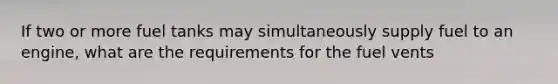 If two or more fuel tanks may simultaneously supply fuel to an engine, what are the requirements for the fuel vents