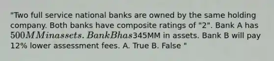 "Two full service national banks are owned by the same holding company. Both banks have composite ratings of "2". Bank A has 500MM in assets. Bank B has345MM in assets. Bank B will pay 12% lower assessment fees. A. True B. False "