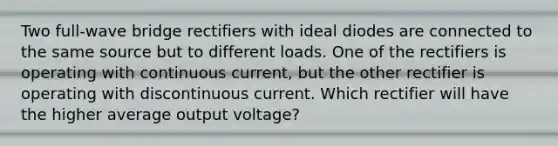 Two full-wave bridge rectifiers with ideal diodes are connected to the same source but to different loads. One of the rectifiers is operating with continuous current, but the other rectifier is operating with discontinuous current. Which rectifier will have the higher average output voltage?