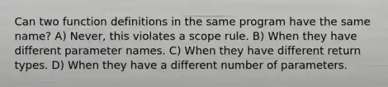 Can two function definitions in the same program have the same name? A) Never, this violates a scope rule. B) When they have different parameter names. C) When they have different return types. D) When they have a different number of parameters.