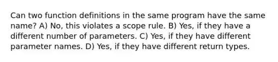 Can two function definitions in the same program have the same name? A) No, this violates a scope rule. B) Yes, if they have a different number of parameters. C) Yes, if they have different parameter names. D) Yes, if they have different return types.