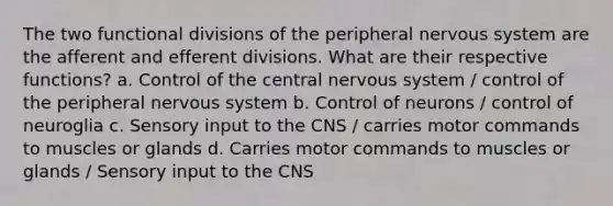 The two functional divisions of the peripheral <a href='https://www.questionai.com/knowledge/kThdVqrsqy-nervous-system' class='anchor-knowledge'>nervous system</a> are the afferent and efferent divisions. What are their respective functions? a. Control of the central nervous system / control of the peripheral nervous system b. Control of neurons / control of neuroglia c. Sensory input to the CNS / carries motor commands to muscles or glands d. Carries motor commands to muscles or glands / Sensory input to the CNS