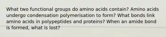 What two functional groups do amino acids contain? Amino acids undergo condensation polymerisation to form? What bonds link amino acids in polypeptides and proteins? When an amide bond is formed, what is lost?