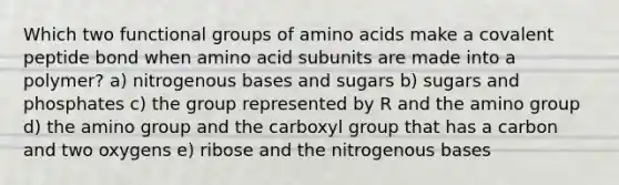 Which two functional groups of amino acids make a covalent peptide bond when amino acid subunits are made into a polymer? a) nitrogenous bases and sugars b) sugars and phosphates c) the group represented by R and the amino group d) the amino group and the carboxyl group that has a carbon and two oxygens e) ribose and the nitrogenous bases