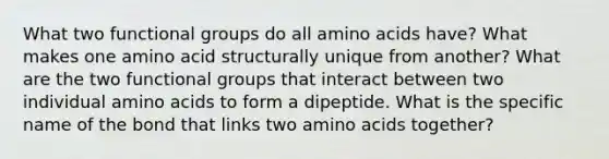 What two functional groups do all amino acids have? What makes one amino acid structurally unique from another? What are the two functional groups that interact between two individual amino acids to form a dipeptide. What is the specific name of the bond that links two amino acids together?