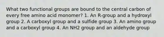 What two functional groups are bound to the central carbon of every free amino acid monomer? 1. An R-group and a hydroxyl group 2. A carboxyl group and a sulfide group 3. An amino group and a carboxyl group 4. An NH2 group and an aldehyde group