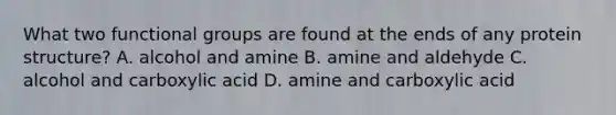 What two functional groups are found at the ends of any protein structure? A. alcohol and amine B. amine and aldehyde C. alcohol and carboxylic acid D. amine and carboxylic acid