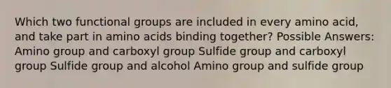 Which two functional groups are included in every amino acid, and take part in amino acids binding together? Possible Answers: Amino group and carboxyl group Sulfide group and carboxyl group Sulfide group and alcohol Amino group and sulfide group